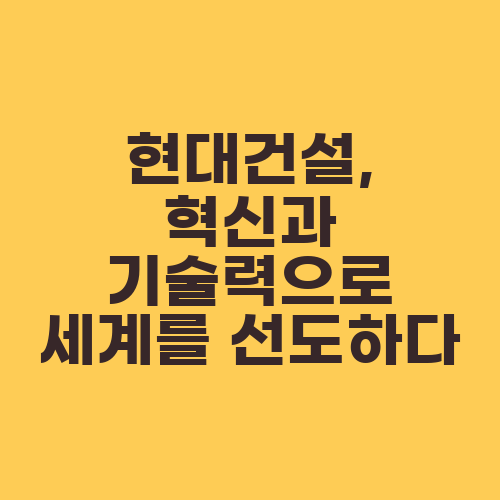 현대건설, 혁신과 기술력으로 세계를 선도하다